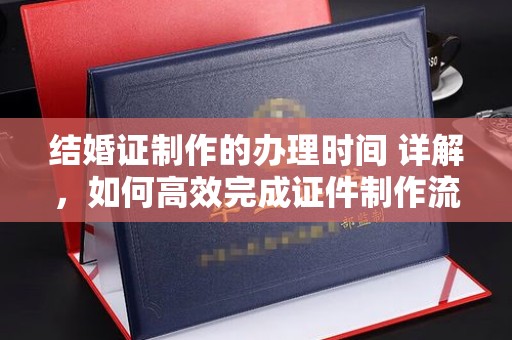 云阳结婚证制作的办理时间 详解，如何高效完成证件制作流程